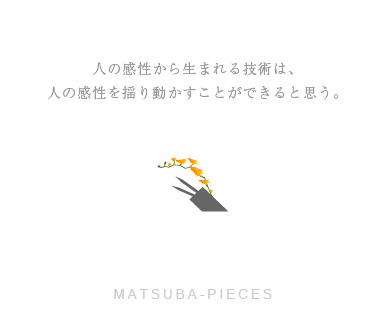 人の感性から生まれる技術は、人の感性を揺り動かすことができると思う。－MATSUBA-PIECES－